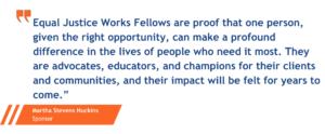 "Equal Justice Works Fellows are proof that one person, given the right opportunity, can make a profound difference in the lives of people who need it most. they are advocates, educators, and champions for their clients and communities, and their impact will be felt for years to come." said Martha Stevens Huckins, a sponsor.
